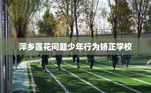 萍乡莲花问题少年行为矫正学校