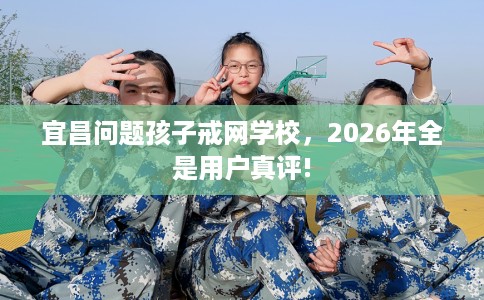 宜昌问题孩子戒网学校，2026年全是用户真评!