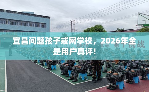 宜昌问题孩子戒网学校，2026年全是用户真评!