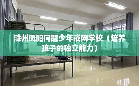 滁州凤阳问题少年戒网学校（培养孩子的独立能力）