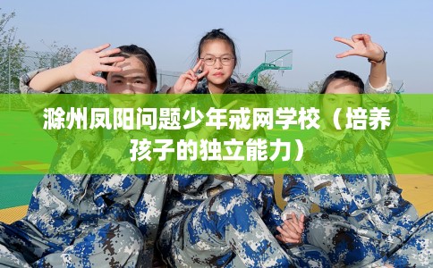 滁州凤阳问题少年戒网学校（培养孩子的独立能力）