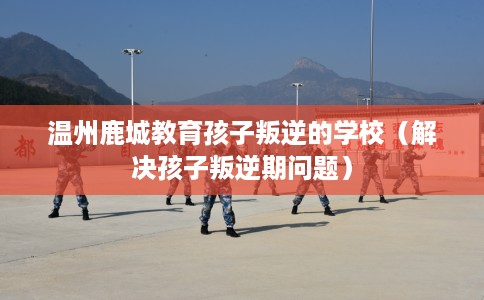 温州鹿城教育孩子叛逆的学校（解决孩子叛逆期问题）