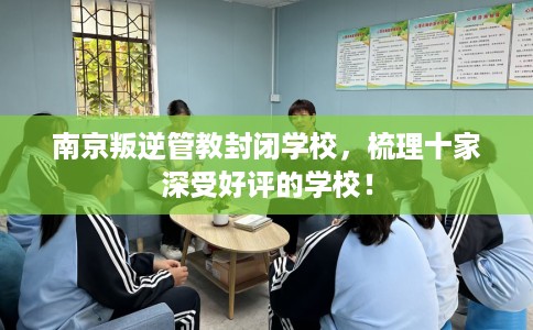 南京叛逆管教封闭学校，梳理十家深受好评的学校！
