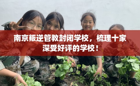 南京叛逆管教封闭学校，梳理十家深受好评的学校！