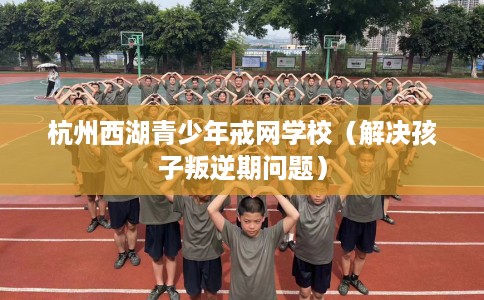 杭州西湖青少年戒网学校（解决孩子叛逆期问题）