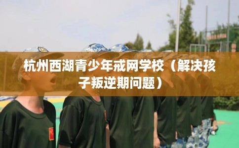 杭州西湖青少年戒网学校（解决孩子叛逆期问题）