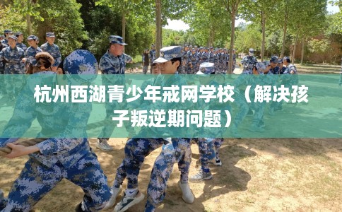 杭州西湖青少年戒网学校（解决孩子叛逆期问题）