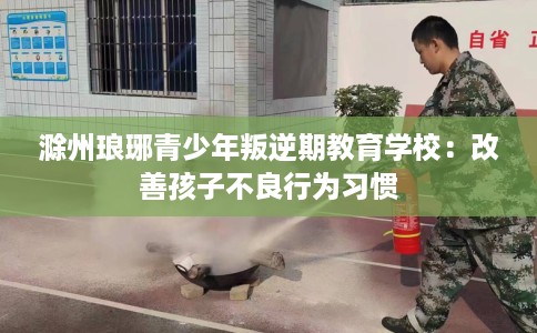 滁州琅琊青少年叛逆期教育学校：改善孩子不良行为习惯