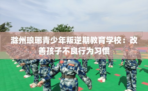 滁州琅琊青少年叛逆期教育学校：改善孩子不良行为习惯