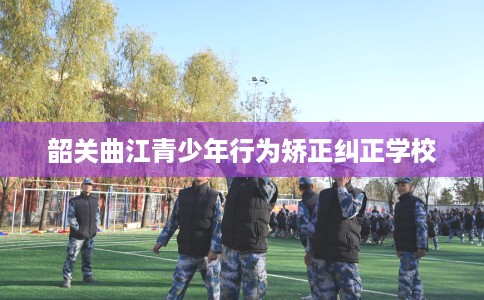 韶关曲江青少年行为矫正纠正学校