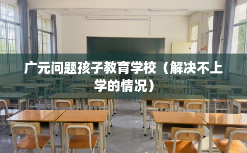 广元问题孩子教育学校（解决不上学的情况）