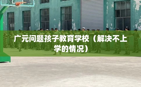 广元问题孩子教育学校（解决不上学的情况）
