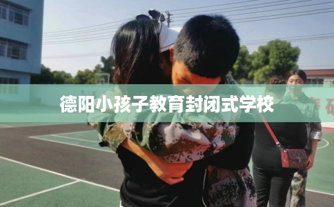 德阳小孩子教育封闭式学校