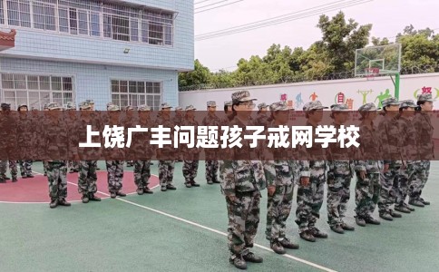 上饶广丰问题孩子戒网学校