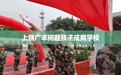 上饶广丰问题孩子戒网学校