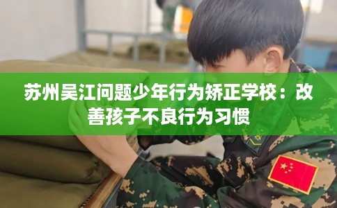 苏州吴江问题少年行为矫正学校：改善孩子不良行为习惯