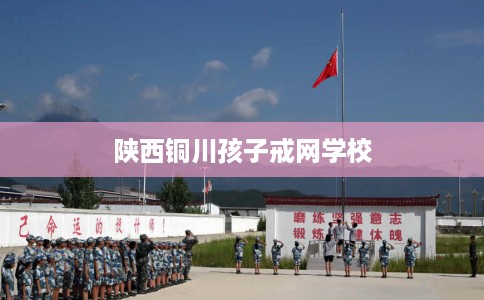 陕西铜川孩子戒网学校