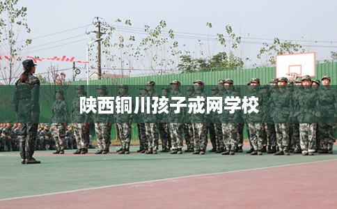 陕西铜川孩子戒网学校