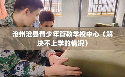 沧州沧县青少年管教学校中心（解决不上学的情况）