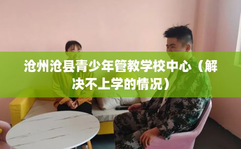 沧州沧县青少年管教学校中心（解决不上学的情况）