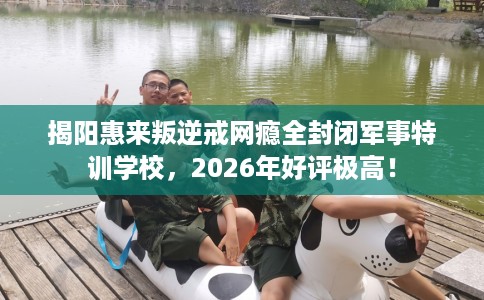 揭阳惠来叛逆戒网瘾全封闭军事特训学校，2026年好评极高！