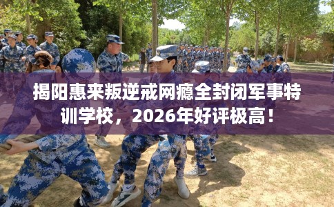 揭阳惠来叛逆戒网瘾全封闭军事特训学校，2026年好评极高！