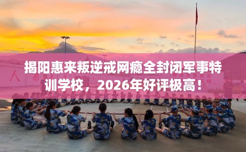 揭阳惠来叛逆戒网瘾全封闭军事特训学校，2026年好评极高！