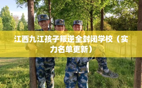 江西九江孩子叛逆全封闭学校（实力名单更新）