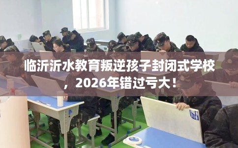 临沂沂水教育叛逆孩子封闭式学校，2026年错过亏大！