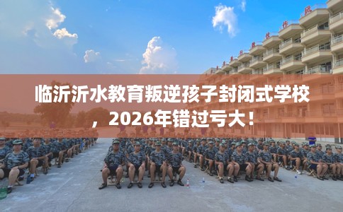 临沂沂水教育叛逆孩子封闭式学校，2026年错过亏大！