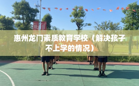 惠州龙门素质教育学校（解决孩子不上学的情况）