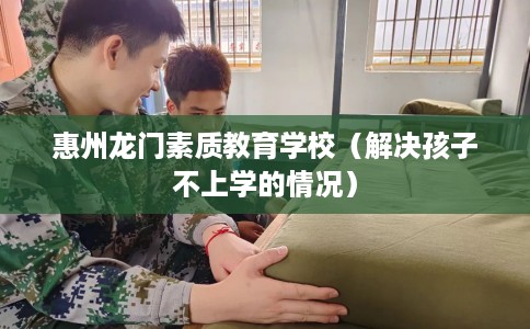 惠州龙门素质教育学校（解决孩子不上学的情况）