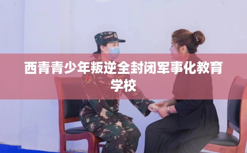 西青青少年叛逆全封闭军事化教育学校