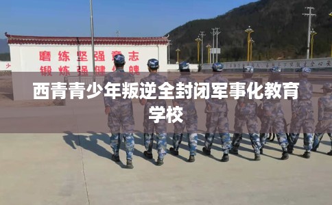 西青青少年叛逆全封闭军事化教育学校