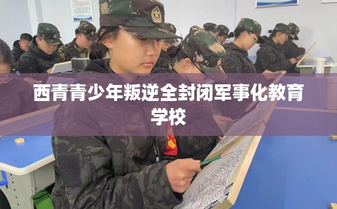 西青青少年叛逆全封闭军事化教育学校