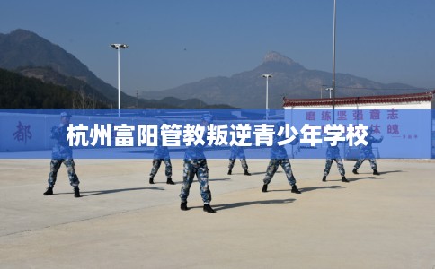 杭州富阳管教叛逆青少年学校
