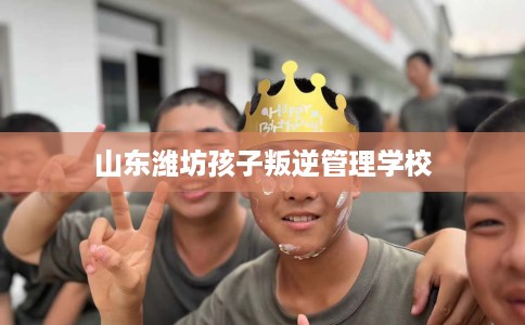 山东潍坊孩子叛逆管理学校