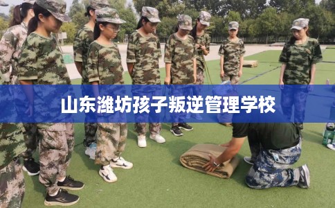 山东潍坊孩子叛逆管理学校