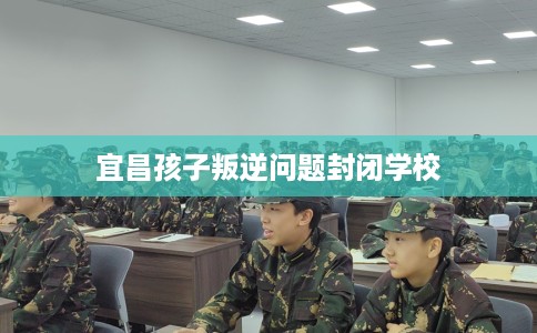 宜昌孩子叛逆问题封闭学校