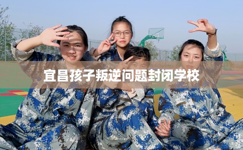 宜昌孩子叛逆问题封闭学校