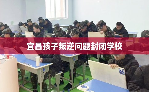 宜昌孩子叛逆问题封闭学校