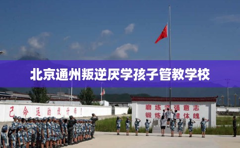 北京通州叛逆厌学孩子管教学校