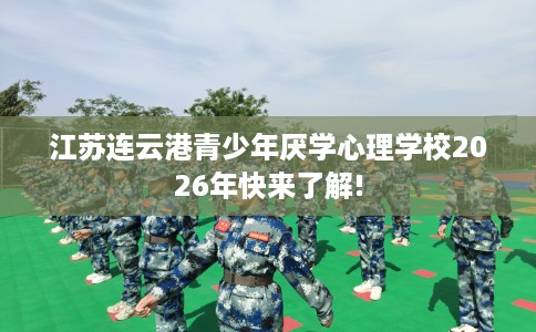 江苏连云港青少年厌学心理学校2026年快来了解!