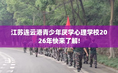 江苏连云港青少年厌学心理学校2026年快来了解!