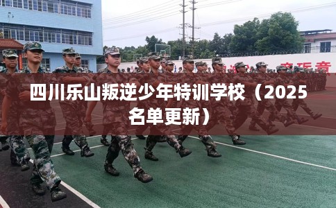 四川乐山叛逆少年特训学校（2025名单更新）