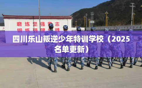 四川乐山叛逆少年特训学校（2025名单更新）