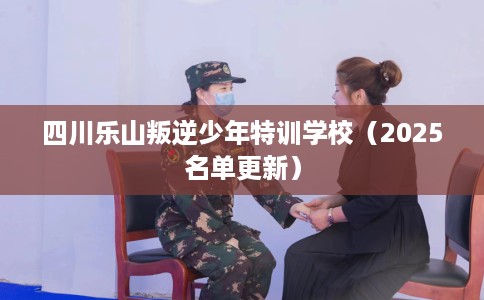 四川乐山叛逆少年特训学校（2025名单更新）