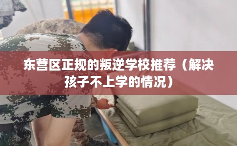 东营区正规的叛逆学校推荐（解决孩子不上学的情况）