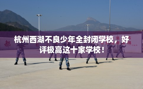 杭州西湖不良少年全封闭学校，好评极高这十家学校！
