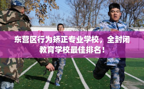 东营区行为矫正专业学校，全封闭教育学校最佳排名！